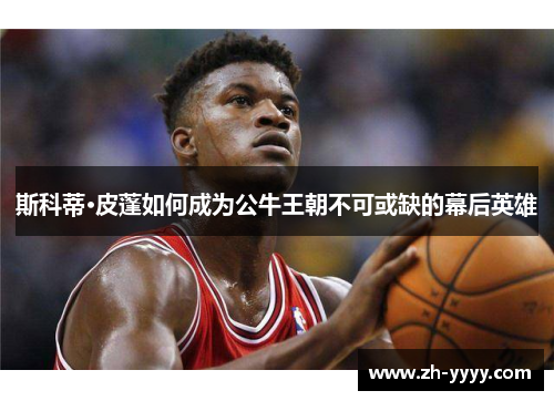 斯科蒂·皮蓬如何成为公牛王朝不可或缺的幕后英雄
